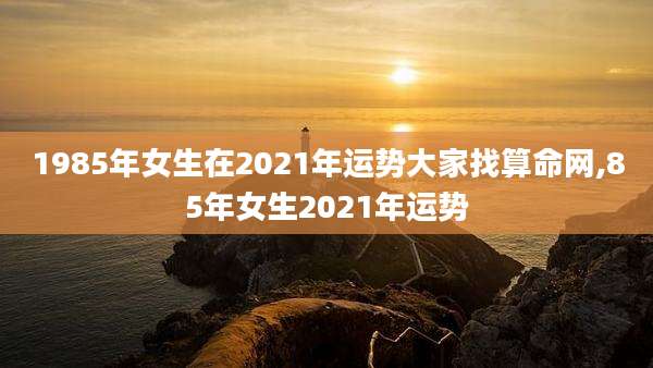 1985年女生在2021年运势大家找算命网,85年女生2021年运势