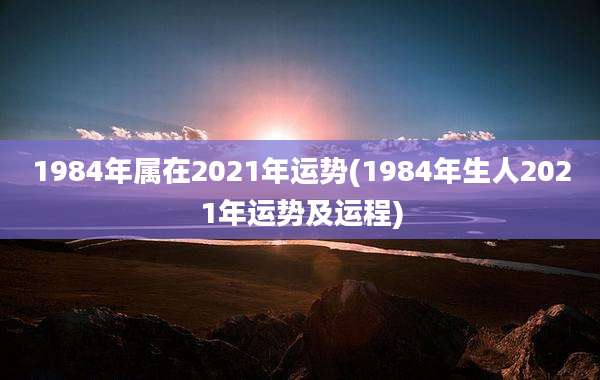1984年属在2021年运势(1984年生人2021年运势及运程)