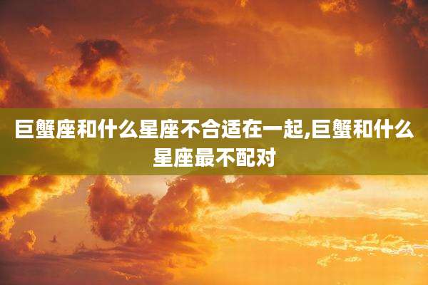 巨蟹座和什么星座不合适在一起,巨蟹和什么星座最不配对