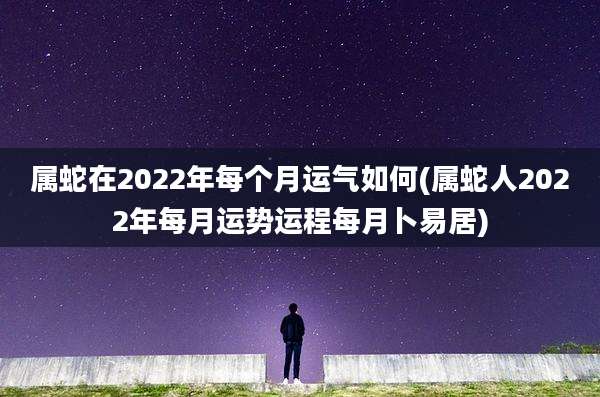 属蛇在2022年每个月运气如何(属蛇人2022年每月运势运程每月卜易居)
