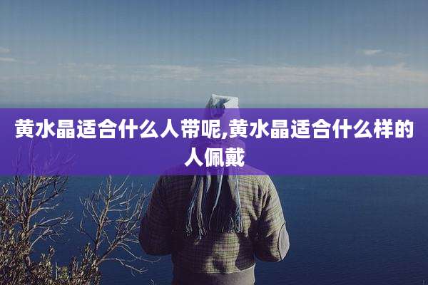 黄水晶适合什么人带呢,黄水晶适合什么样的人佩戴