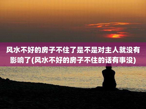 风水不好的房子不住了是不是对主人就没有影响了(风水不好的房子不住的话有事没)