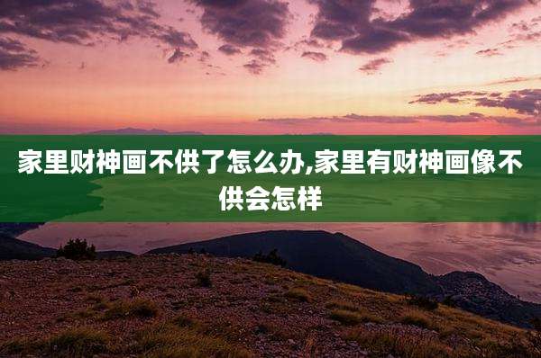 家里财神画不供了怎么办,家里有财神画像不供会怎样