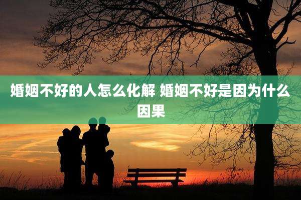 婚姻不好的人怎么化解 婚姻不好是因为什么因果