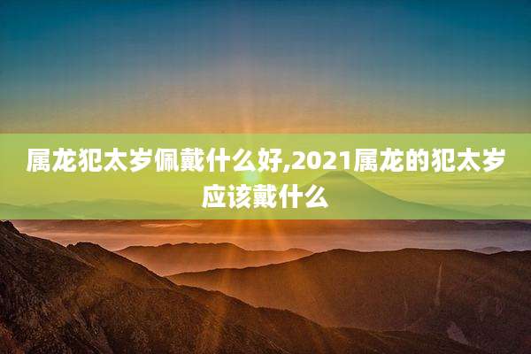 属龙犯太岁佩戴什么好,2021属龙的犯太岁应该戴什么