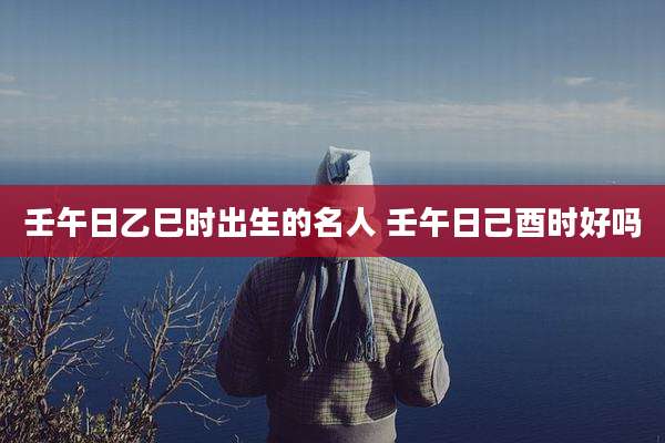 壬午日乙巳时出生的名人 壬午日己酉时好吗