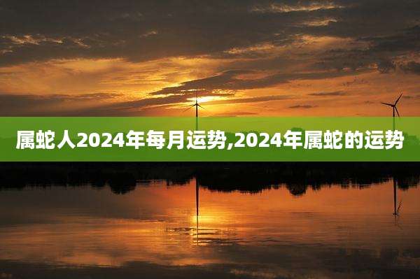 属蛇人2024年每月运势,2024年属蛇的运势