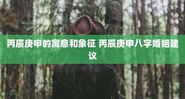 丙辰庚申的寓意和象征 丙辰庚申八字婚姻建议