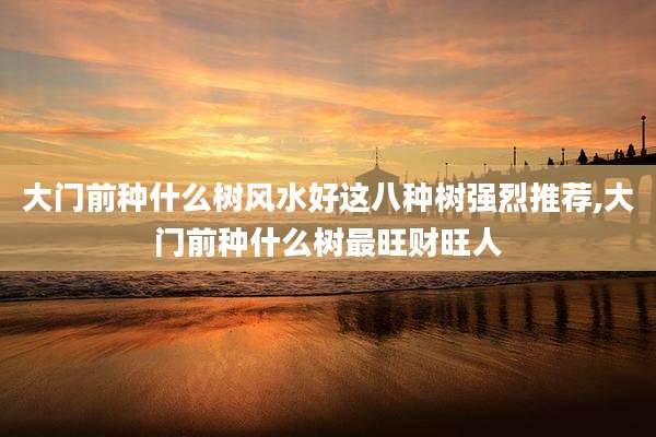 大门前种什么树风水好这八种树强烈推荐,大门前种什么树最旺财旺人