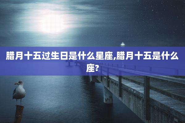 腊月十五过生日是什么星座,腊月十五是什么座?