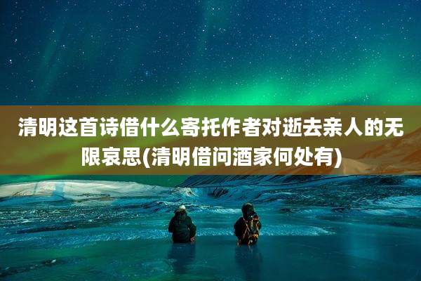 清明这首诗借什么寄托作者对逝去亲人的无限哀思(清明借问酒家何处有)