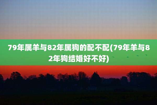 79年属羊与82年属狗的配不配(79年羊与82年狗结婚好不好)