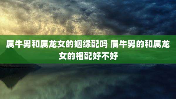 属牛男和属龙女的姻缘配吗 属牛男的和属龙女的相配好不好