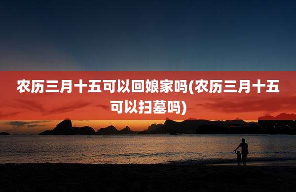 农历三月十五可以回娘家吗(农历三月十五可以扫墓吗)