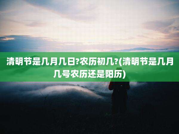 清明节是几月几日?农历初几?(清明节是几月几号农历还是阳历)