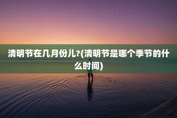 清明节在几月份儿?(清明节是哪个季节的什么时间)