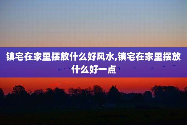 镇宅在家里摆放什么好风水,镇宅在家里摆放什么好一点