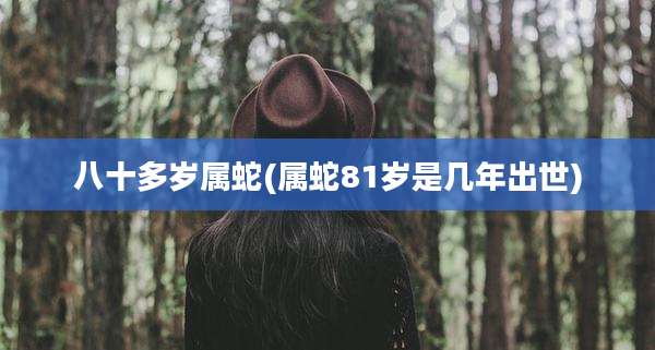 八十多岁属蛇(属蛇81岁是几年出世)