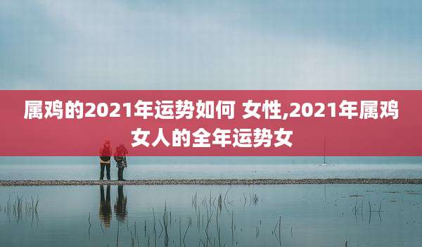 属鸡的2021年运势如何 女性,2021年属鸡女人的全年运势女