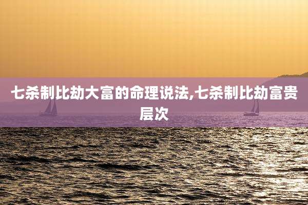 七杀制比劫大富的命理说法,七杀制比劫富贵层次