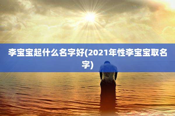 李宝宝起什么名字好(2021年性李宝宝取名字)