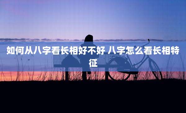 如何从八字看长相好不好 八字怎么看长相特征