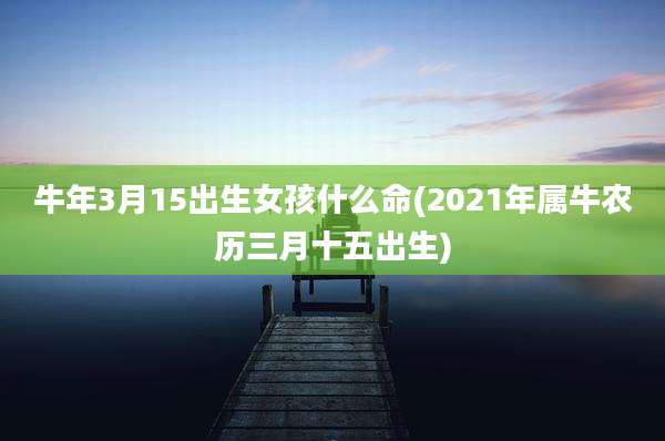 牛年3月15出生女孩什么命(2021年属牛农历三月十五出生)