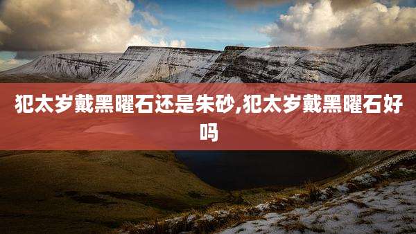 犯太岁戴黑曜石还是朱砂,犯太岁戴黑曜石好吗