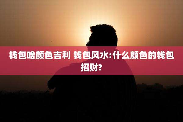 钱包啥颜色吉利 钱包风水:什么颜色的钱包招财?