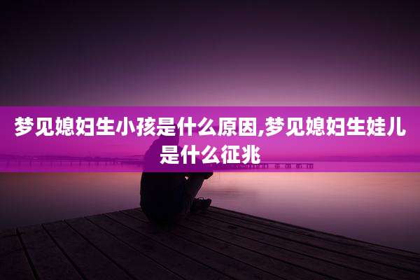 梦见媳妇生小孩是什么原因,梦见媳妇生娃儿是什么征兆