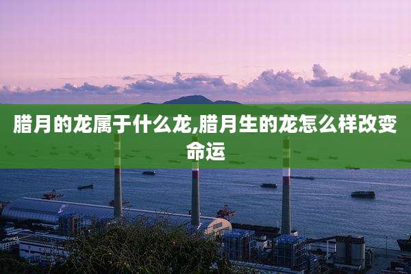 腊月的龙属于什么龙,腊月生的龙怎么样改变命运