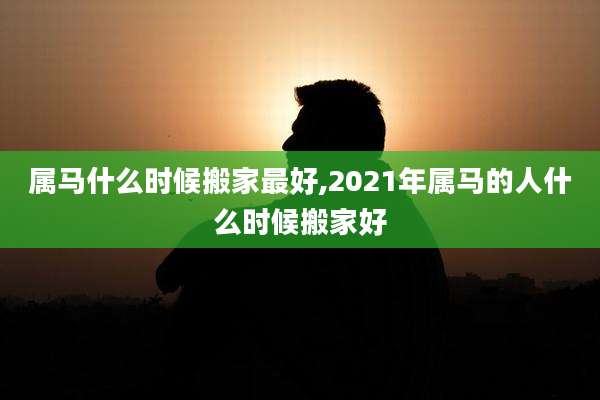 属马什么时候搬家最好,2021年属马的人什么时候搬家好