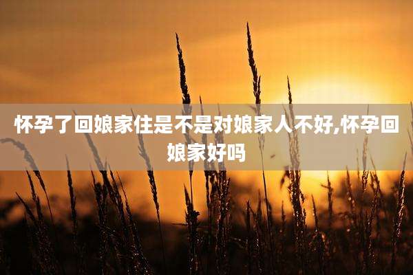 怀孕了回娘家住是不是对娘家人不好,怀孕回娘家好吗