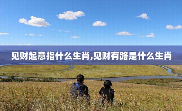见财起意指什么生肖,见财有路是什么生肖