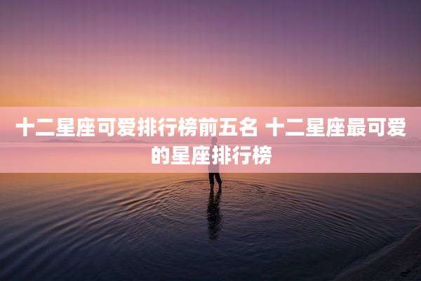 十二星座可爱排行榜前五名 十二星座最可爱的星座排行榜