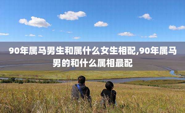 90年属马男生和属什么女生相配,90年属马男的和什么属相最配
