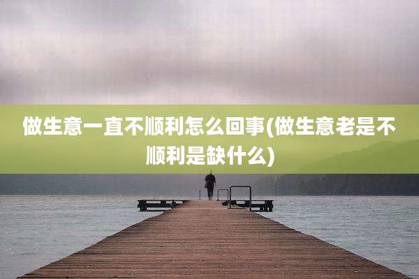 做生意一直不顺利怎么回事(做生意老是不顺利是缺什么)
