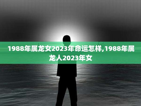 1988年属龙女2023年命运怎样,1988年属龙人2023年女