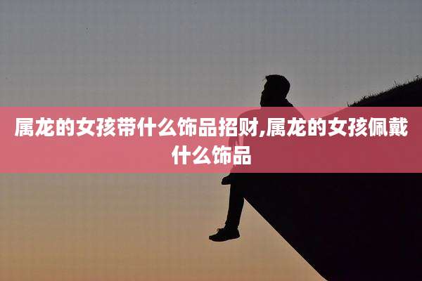 属龙的女孩带什么饰品招财,属龙的女孩佩戴什么饰品