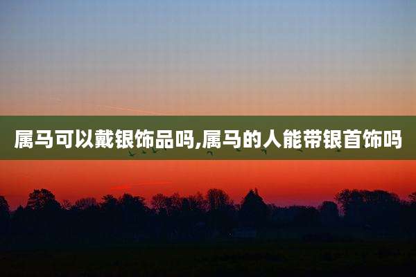 属马可以戴银饰品吗,属马的人能带银首饰吗