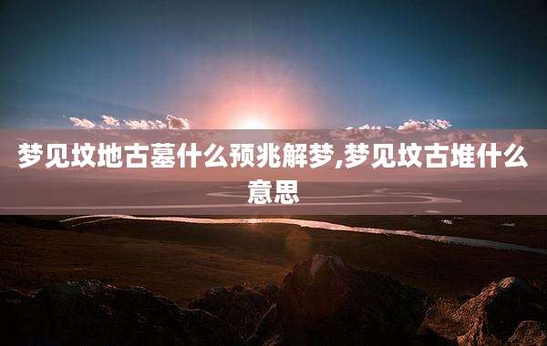 梦见坟地古墓什么预兆解梦,梦见坟古堆什么意思