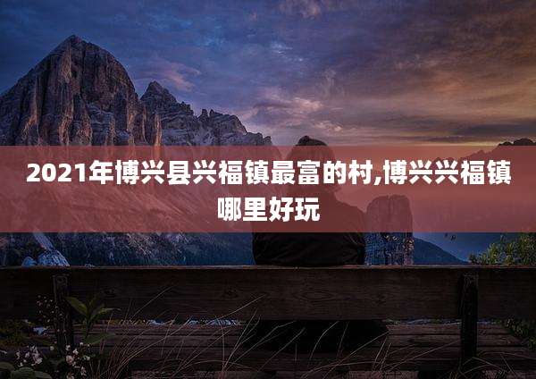 2021年博兴县兴福镇最富的村,博兴兴福镇哪里好玩