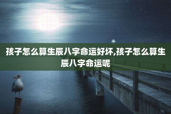 孩子怎么算生辰八字命运好坏,孩子怎么算生辰八字命运呢