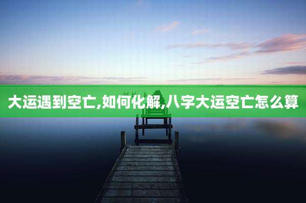 大运遇到空亡,如何化解,八字大运空亡怎么算