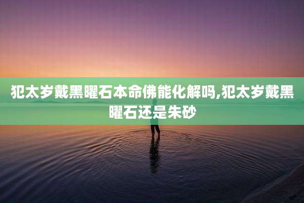犯太岁戴黑曜石本命佛能化解吗,犯太岁戴黑曜石还是朱砂