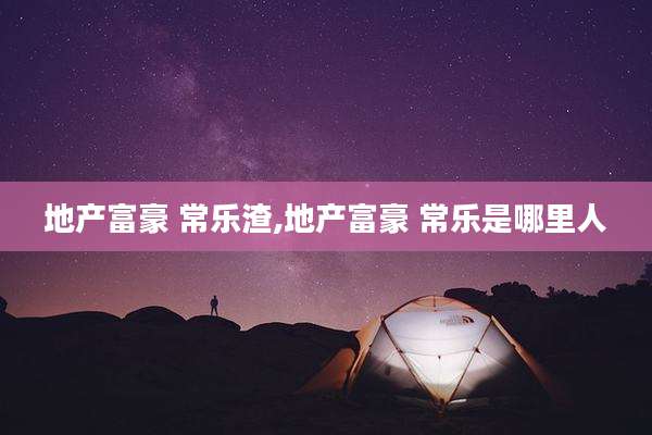 地产富豪 常乐渣,地产富豪 常乐是哪里人