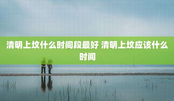 清明上坟什么时间段最好 清明上坟应该什么时间
