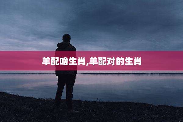 羊配啥生肖,羊配对的生肖