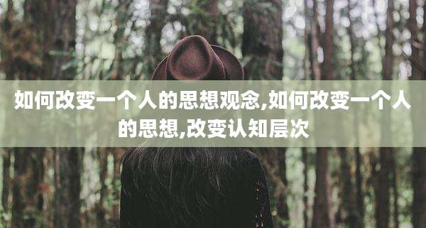 如何改变一个人的思想观念,如何改变一个人的思想,改变认知层次