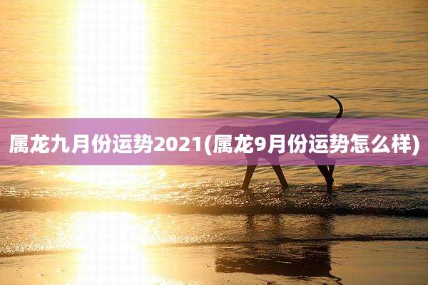 属龙九月份运势2021(属龙9月份运势怎么样)